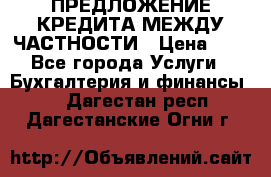 ПРЕДЛОЖЕНИЕ КРЕДИТА МЕЖДУ ЧАСТНОСТИ › Цена ­ 0 - Все города Услуги » Бухгалтерия и финансы   . Дагестан респ.,Дагестанские Огни г.